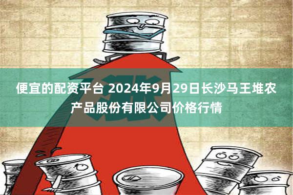 便宜的配资平台 2024年9月29日长沙马王堆农产品股份有限公司价格行情