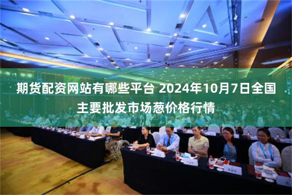 期货配资网站有哪些平台 2024年10月7日全国主要批发市场葱价格行情