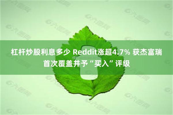 杠杆炒股利息多少 Reddit涨超4.7% 获杰富瑞首次覆盖并予“买入”评级