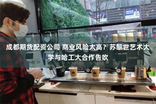 成都期货配资公司 商业风险太高？苏黎世艺术大学与哈工大合作告吹