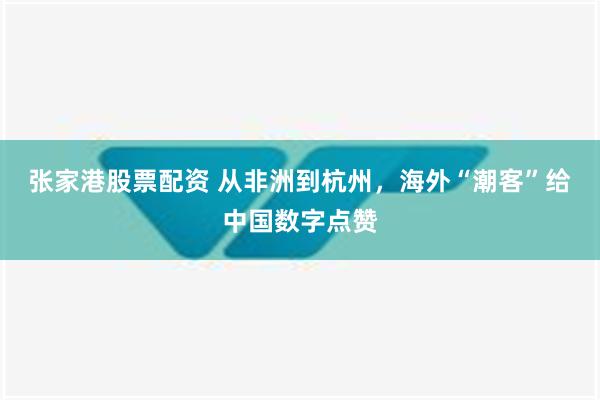 张家港股票配资 从非洲到杭州，海外“潮客”给中国数字点赞