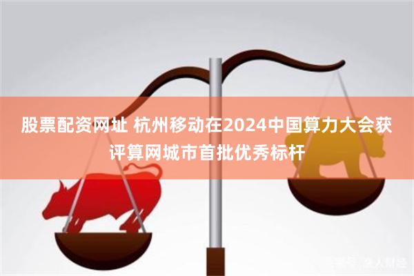 股票配资网址 杭州移动在2024中国算力大会获评算网城市首批优秀标杆