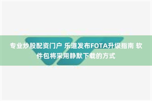 专业炒股配资门户 乐道发布FOTA升级指南 软件包将采用静默下载的方式