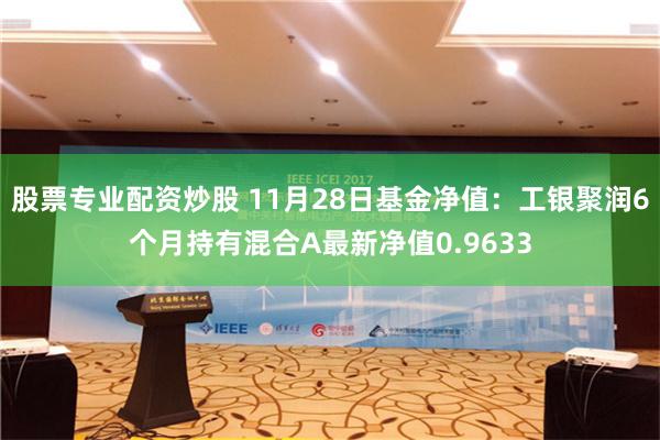 股票专业配资炒股 11月28日基金净值：工银聚润6个月持有混合A最新净值0.9633