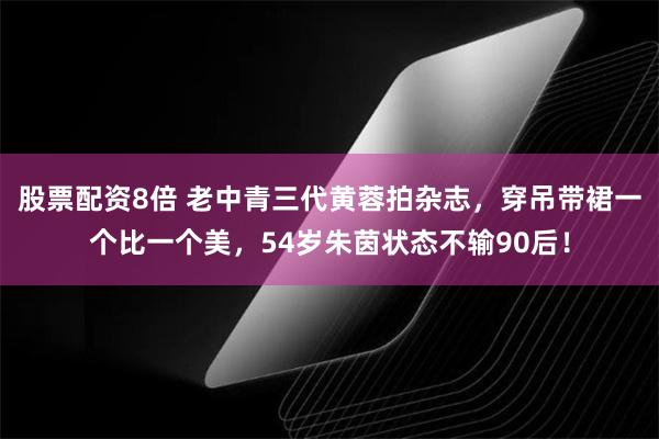 股票配资8倍 老中青三代黄蓉拍杂志，穿吊带裙一个比一个美，54岁朱茵状态不输90后！